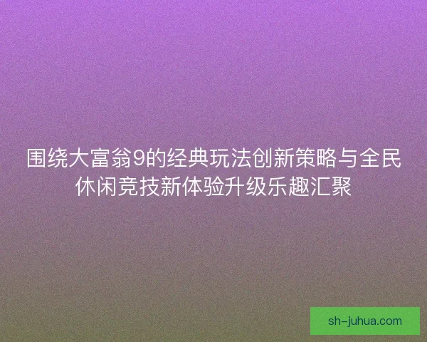 围绕大富翁9的经典玩法创新策略与全民休闲竞技新体验升级乐趣汇聚