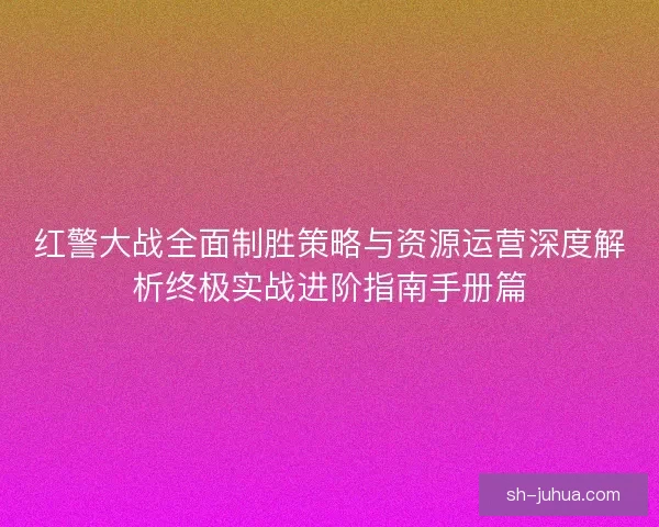 红警大战全面制胜策略与资源运营深度解析终极实战进阶指南手册篇
