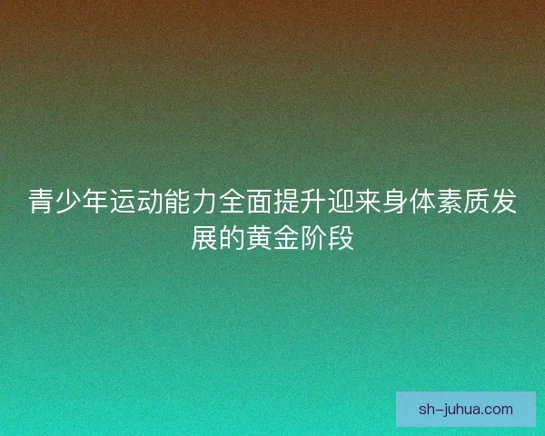 青少年运动能力全面提升迎来身体素质发展的黄金阶段