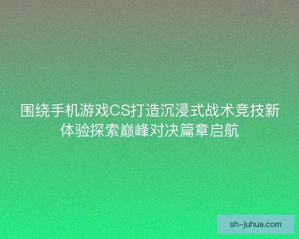 围绕手机游戏CS打造沉浸式战术竞技新体验探索巅峰对决篇章启航