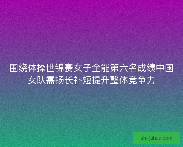 围绕体操世锦赛女子全能第六名成绩中国女队需扬长补短提升整体竞争力